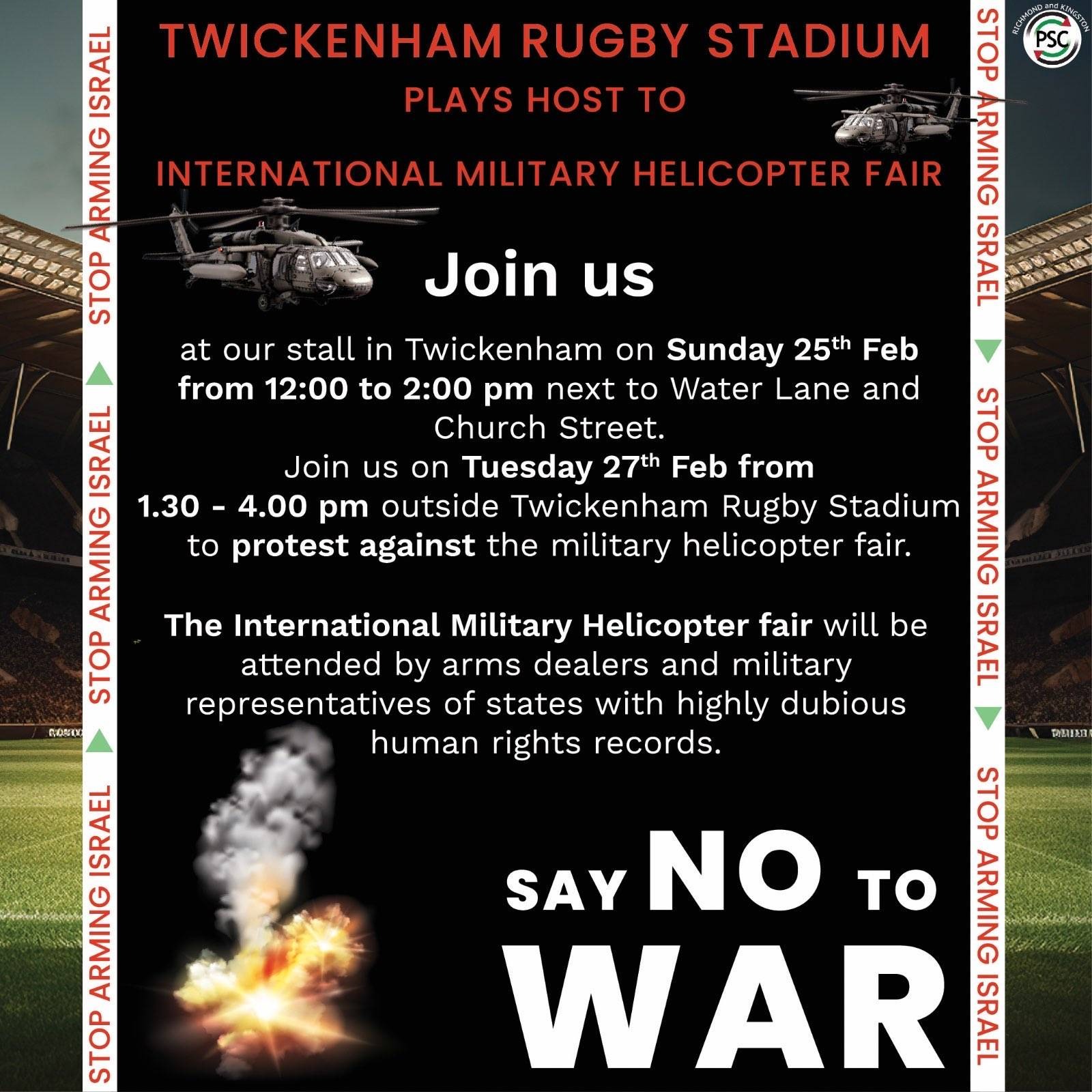 “Twickenham Stadium Plays Host to International Military Helicopter Fair  Join us  Tuesday 27th Feb from 1.30pm to 4.00pm outside Twickenham Rugby Stadium to protest against MILITARY HELICOPTER FAIR  Since early October every week the Israeli military has killed as many kids as are in the whole of Chase Bridge School. Every Single Week.  600+ representatives from 50 countries will be attending this second arms fair”  You are also invited to join campaigners on a stall Sunday 25th Feb from 12-2pm next to Water Lane and Church Street in Twickenham.
