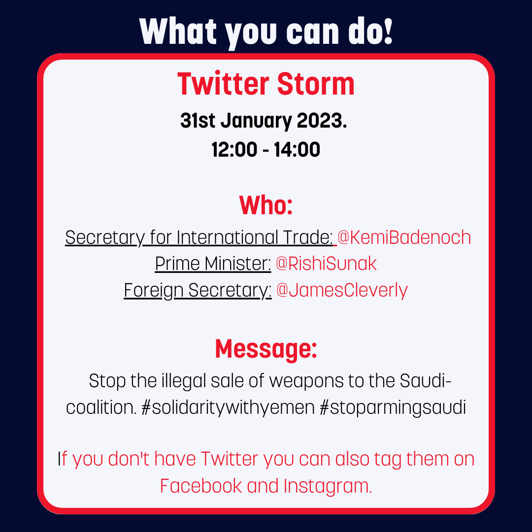 What you can do! Twitter Storm 31st January 2023. 12:00 - 14:00 Who: Secretary for International Trade: @KemiBadenoch Prime Minister: @RishiSunak Foreign Secretary: @JamesCleverly Message: Stop the illegal sale of weapons to the Saudi- coalition. #solidaritywithyemen #stoparmingsaudi If you don't have Twitter you can also tag them on Facebook and Instagram.