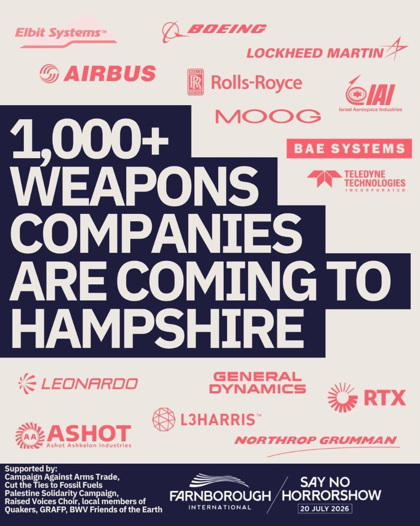 AY NO TO HORRORSHOW 20 JULY 2026 Image 2 Elbit Systems BOEING LOCKHEED MARTIN AIRBUS Rolls-Royce IAI Israel Aerospace Industries MOOG BAE SYSTEMS TELEDYNE TECHNOLOGIES 1000 WEAPONS COMPANIES ARE COMING TO HAMPSHIRE LEONARDO GENERAL DYNAMICS RTX ASHOT Israel Defense Industries L3HARRIS NORTHROP GRUMMAN Supported by Campaign Against Arms Trade Palestine Solidarity Campaign Cut the Ties to Fossil Fuels Raised Voices Choir members of Quakers GRAFP BWV Friends of the Earth FARNBOROUGH INTERNATIONAL logo SAY NO TO HORRORSHOW 20 JULY 2026
