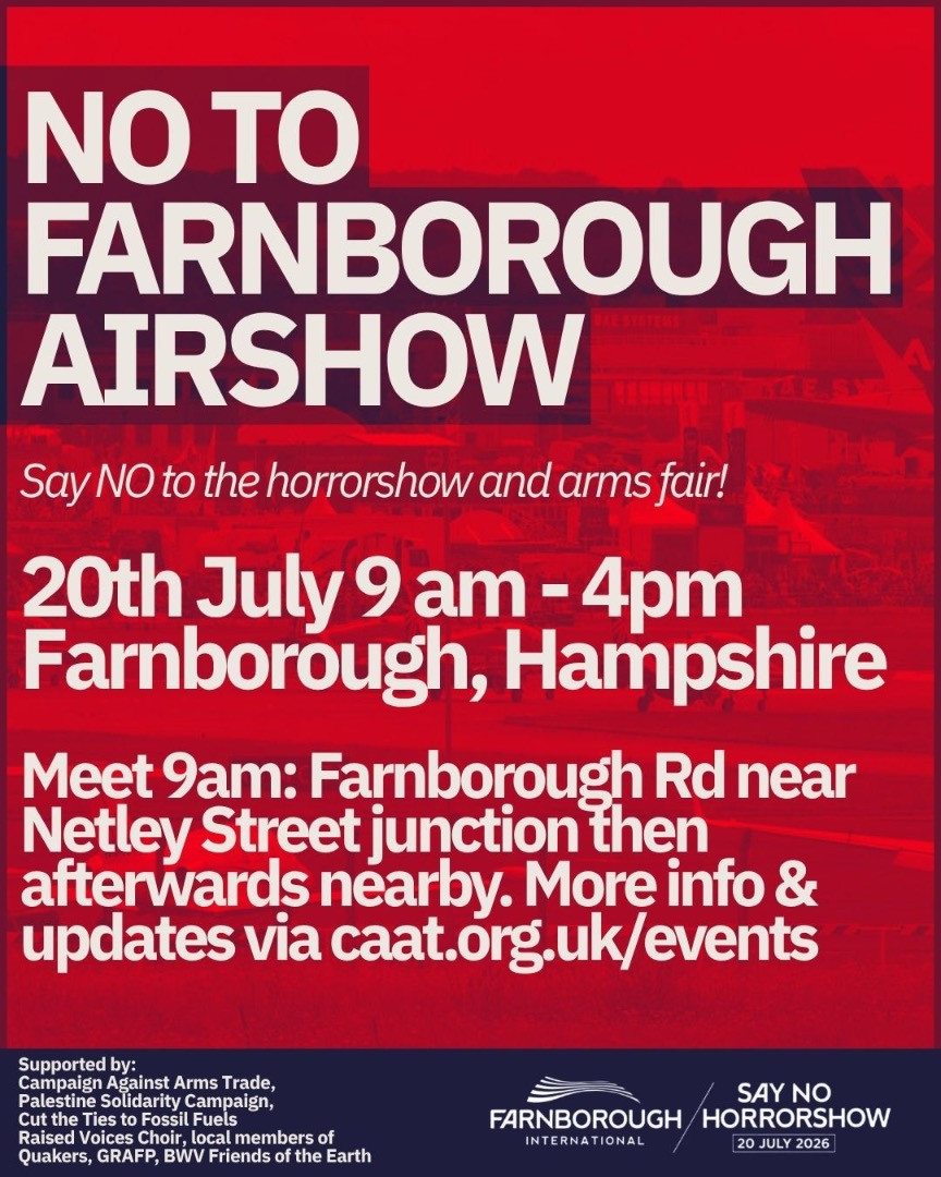 NO TO FARNBOROUGH AIRSHOW Say NO to the horrorshow and arms fair 20th July 9 am - 4pm Farnborough Hampshire Meet 9am Farnborough Rd near Netley Street junction then afterwards nearby More info  updates via caatorgukevents Supported by Campaign Against Arms Trade Palestine Solidarity Campaign Cut the Ties to Fossil Fuels Raised Voices Choir members of Quakers GRAFP BWV Friends of the Earth FARNBOROUGH INTERNATIONAL logo SAY NO TO HORRORSHOW 20 JULY 2026